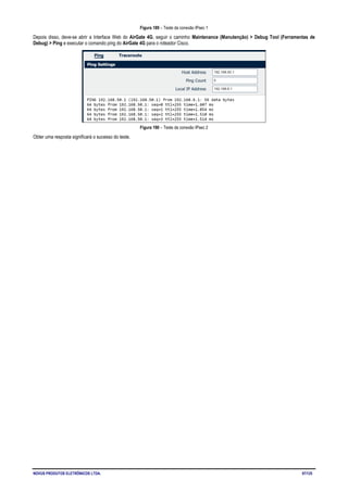 NOVUS PRODUTOS ELETRÔNICOS LTDA. 97/125
Figura 189 – Teste da conexão IPsec 1
Depois disso, deve-se abrir a Interface Web do AirGate 4G, seguir o caminho Maintenance (Manutenção) > Debug Tool (Ferramentas de
Debug) > Ping e executar o comando ping do AirGate 4G para o roteador Cisco.
Figura 190 – Teste da conexão IPsec 2
Obter uma resposta significará o sucesso do teste.
 