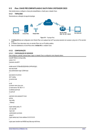 NOVUS PRODUTOS ELETRÔNICOS LTDA. 98/125
6.12 IPsec: CHAVE PRÉ-COMPARTILHADA E XAUTH PARA O ROTEADOR CISCO
Este tutorial ensina a configurar a chave pré-compartilhada e o Xauth para o roteador Cisco.
6.12.1 TOPOLOGIA
Recomenda-se a utilização da seguinte topologia:
Figura 191 – Topologia IPsec
1. O AirGate 4G deve ser configurado como Cliente IPsec com qualquer tipo de IP que possa executar com sucesso o ping com o IP do servidor
IPsec.
2. O roteador Cisco deve atuar como um servidor IPsec com um IP público estático.
3. Deve ser estabelecido um túnel IPsec entre o AirGate 4G e o roteador Cisco.
6.12.2 CONFIGURAÇÃO
6.12.2.1 CONFIGURAÇÃO DO SERVIDOR
Para configurar o servidor, deve-se fazer o login no roteador Cisco e configurá-lo como disposto abaixo:
cisco2811#show running-config
version 12.4
hostname cisco2811
!
enable secret 5 $1$tw/d$UQQ3Xh06n.2HHFeAVIgXJ.
aaa new-model
aaa authentication login LOGIN local
!
aaa session-id common
dot11 syslog
ip source-route
!
ip cef
ip domain name cisco.com
ip name-server 192.168.111.1
ip address-pool local
no ipv6 cef
!
username cisco password 0 cisco
archive
log config
hidekeys
!
crypto isakmp policy 10
encr aes 256
hash md5
authentication pre-share
group 5
crypto isakmp key 6 cisco address 0.0.0.0 0.0.0.0
!
crypto ipsec transform-set NR500 esp-3des esp-md5-hmac
 
