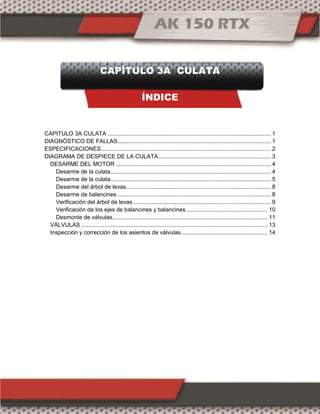 CAPÍTULO 3A CULATA
ÍNDICE
CAPITULO 3A CULATA .................................................................................................... 1
DIAGNÓSTICO DE FALLAS.............................................................................................. 1
ESPECIFICACIONES........................................................................................................ 2
DIAGRAMA DE DESPIECE DE LA CULATA..................................................................... 3
DESARME DEL MOTOR ............................................................................................... 4
Desarme de la culata.................................................................................................. 4
Desarme de la culata.................................................................................................. 5
Desarme del árbol de levas ........................................................................................ 8
Desarme de balancines .............................................................................................. 8
Verificación del árbol de levas .................................................................................... 9
Verificación de los ejes de balancines y balancines.................................................. 10
Desmonte de válvulas............................................................................................... 11
VÁLVULAS .................................................................................................................. 13
Inspección y corrección de los asientos de válvulas..................................................... 14
 