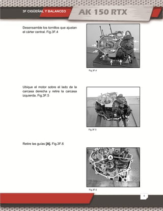 3F CIGÜEÑAL Y BALANCEO
6
Fig.3F.6
Fig.3F.4
Fig.3F.5
Desensamble los tornillos que ajustan
el cárter central. Fig.3F.4
Ubique el motor sobre el lado de la
carcasa derecha y retire la carcasa
izquierda. Fig.3F.5
Retire las guías [A]. Fig.3F.6
A
 