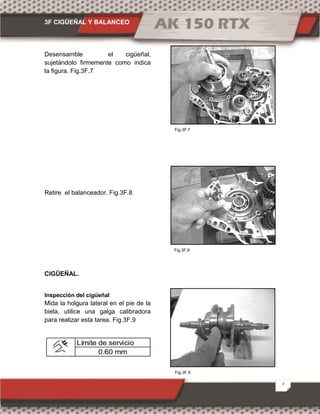3F CIGÜEÑAL Y BALANCEO
7
Fig.3F.9
Fig.3F.7
Fig.3F.8
Desensamble el cigüeñal,
sujetándolo firmemente como indica
la figura. Fig.3F.7
Retire el balanceador. Fig.3F.8
CIGÜEÑAL.
Inspección del cigüeñal
Mida la holgura lateral en el pie de la
biela, utilice una galga calibradora
para realizar esta tarea. Fig.3F.9
Límite de servicio
0.60 mm
 