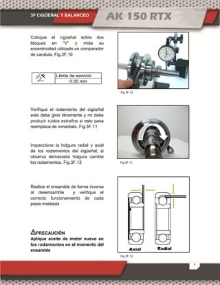 3F CIGÜEÑAL Y BALANCEO
8
Fig.3F.12
Fig.3F.11
Fig.3F.10
Coloque el cigüeñal sobre dos
bloques en “V” y mida su
excentricidad utilizado un comparador
de caratula. Fig.3F.10
Límite de servicio
0.50 mm
Verifique el rodamiento del cigüeñal
este debe girar libremente y no debe
producir ruidos extraños si esto pasa
reemplace de inmediato. Fig.3F.11
Inspeccione la holgura radial y axial
de los rodamientos del cigüeñal, si
observa demasiada holgura cambie
los rodamientos. Fig.3F.12
Realice el ensamble de forma inversa
al desensamble y verifique el
correcto funcionamiento de cada
pieza instalada
PRECAUCIÓN
Aplique aceite de motor nuevo en
los rodamientos en el momento del
ensamble
 