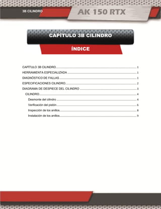 3B CILINDRO
CAPÍTULO 3B CILINDRO
ÍNDICE
CAPÍTULO 3B CILINDRO............................................................................................................... 1
HERRAMIENTA ESPECIALIZADA ............................................................................................... 1
DIAGNÓSTICO DE FALLAS .......................................................................................................... 1
ESPECIFICACIONES CILINDRO.................................................................................................. 2
DIAGRAMA DE DESPIECE DEL CILINDRO .............................................................................. 3
CILINDRO...................................................................................................................................... 4
Desmonte del cilindro .............................................................................................................. 4
Verificación del pistón.............................................................................................................. 6
Inspección de los anillos.......................................................................................................... 8
Instalación de los anillos.......................................................................................................... 9
 