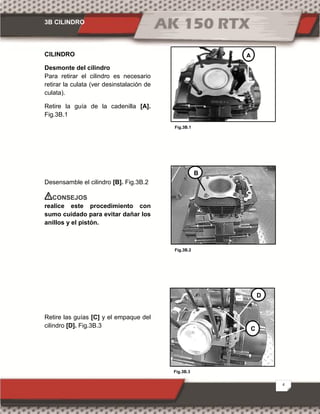 3B CILINDRO
4
Fig.3B.1
Fig.3B.3
Fig.3B.2
CILINDRO
Desmonte del cilindro
Para retirar el cilindro es necesario
retirar la culata (ver desinstalación de
culata).
Retire la guía de la cadenilla [A].
Fig.3B.1
Desensamble el cilindro [B]. Fig.3B.2
CONSEJOS
realice este procedimiento con
sumo cuidado para evitar dañar los
anillos y el pistón.
Retire las guías [C] y el empaque del
cilindro [D]. Fig.3B.3
A
B
C
D
 