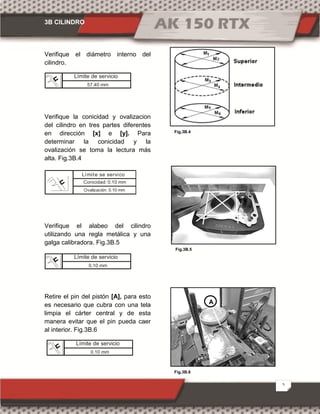 3B CILINDRO
5
Fig.3B.6
Fig.3B.4
Fig.3B.5
Verifique el diámetro interno del
cilindro.
Verifique la conicidad y ovalizacion
del cilindro en tres partes diferentes
en dirección [x] e [y]. Para
determinar la conicidad y la
ovalización se toma la lectura más
alta. Fig.3B.4
Verifique el alabeo del cilindro
utilizando una regla metálica y una
galga calibradora. Fig.3B.5
Retire el pin del pistón [A], para esto
es necesario que cubra con una tela
limpia el cárter central y de esta
manera evitar que el pin pueda caer
al interior. Fig.3B.6
Límite de servicio
0.10 mm
A
Límite de servicio
57.40 mm
Conicidad: 0.10 mm
Límite se servico
Ovalización: 0.10 mm
Límite de servicio
0.10 mm
 