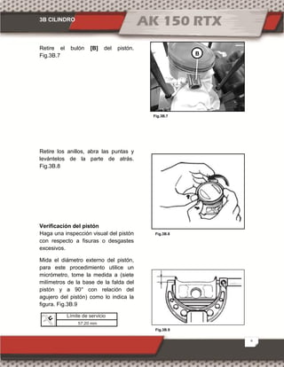 3B CILINDRO
6
Fig.3B.9
Fig.3B.7
Fig.3B.8
Retire el bulón [B] del pistón.
Fig.3B.7
Retire los anillos, abra las puntas y
levántelos de la parte de atrás.
Fig.3B.8
Verificación del pistón
Haga una inspección visual del pistón
con respecto a fisuras o desgastes
excesivos.
Mida el diámetro externo del pistón,
para este procedimiento utilice un
micrómetro, tome la medida a (siete
milímetros de la base de la falda del
pistón y a 90° con relación del
agujero del pistón) como lo indica la
figura. Fig.3B.9
B
Límite de servicio
57.20 mm
 