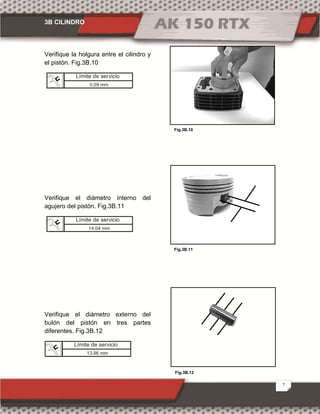 3B CILINDRO
7
Fig.3B.12
Fig.3B.10
Fig.3B.11
Verifique la holgura entre el cilindro y
el pistón. Fig.3B.10
Verifique el diámetro interno del
agujero del pistón. Fig.3B.11
Verifique el diámetro externo del
bulón del pistón en tres partes
diferentes. Fig.3B.12
Límite de servicio
0.09 mm
Límite de servicio
14.04 mm
Límite de servicio
13.96 mm
 