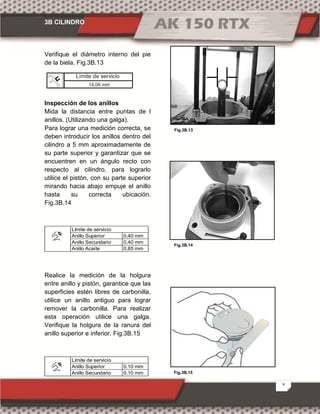 3B CILINDRO
8
Fig.3B.15
Fig.3B.13
Fig.3B.14
Verifique el diámetro interno del pie
de la biela. Fig.3B.13
Inspección de los anillos
Mida la distancia entre puntas de l
anillos. (Utilizando una galga).
Para lograr una medición correcta, se
deben introducir los anillos dentro del
cilindro a 5 mm aproximadamente de
su parte superior y garantizar que se
encuentren en un ángulo recto con
respecto al cilindro, para lograrlo
utilice el pistón, con su parte superior
mirando hacia abajo empuje el anillo
hasta su correcta ubicación.
Fig.3B.14
0.40 mm
0.40 mm
0.85 mm
Límite de servicio
Anillo Superior
Anillo Secundario
Anillo Aceite
Realice la medición de la holgura
entre anillo y pistón, garantice que las
superficies estén libres de carbonilla,
utilice un anillo antiguo para lograr
remover la carbonilla. Para realizar
esta operación utilice una galga.
Verifique la holgura de la ranura del
anillo superior e inferior. Fig.3B.15
0.10 mm
0.10 mm
Anillo Superior
Anillo Secundario
Límite de servicio
Límite de servicio
14.06 mm
 