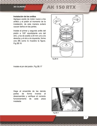 3B CILINDRO
9
Fig.3B.17
Fig.3B.16
Instalación de los anillos
Agregue aceite de motor nuevo a los
anillos y el pistón al momento de la
instalación, de esta manera evitará
causar daños en las partes.
Instale el primer y segundo anillo del
pistón a 120° equidistante uno del
otro, y los de aceite a 20 mm uno a la
derecha y el otro a la izquierda, forme
una (Y) como lo muestra la figura.
Fig.3B.16
Instale el pin del pistón. Fig.3B.17
Haga el ensamble de las demás
partes de forma inversa al
desensamble y verifique el correcto
funcionamiento de cada pieza
instalada
 