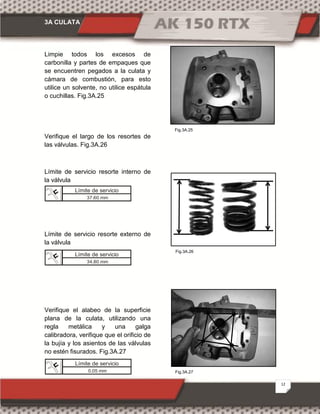 3A CULATA
12
Fig.3A.27
Fig.3A.25
Fig.3A.26
Limpie todos los excesos de
carbonilla y partes de empaques que
se encuentren pegados a la culata y
cámara de combustión, para esto
utilice un solvente, no utilice espátula
o cuchillas. Fig.3A.25
Verifique el largo de los resortes de
las válvulas. Fig.3A.26
Límite de servicio resorte interno de
la válvula
Límite de servicio resorte externo de
la válvula
Verifique el alabeo de la superficie
plana de la culata, utilizando una
regla metálica y una galga
calibradora, verifique que el orificio de
la bujía y los asientos de las válvulas
no estén fisurados. Fig.3A.27
Límite de servicio
37.60 mm
Límite de servicio
34.80 mm
Límite de servicio
0.05 mm
 