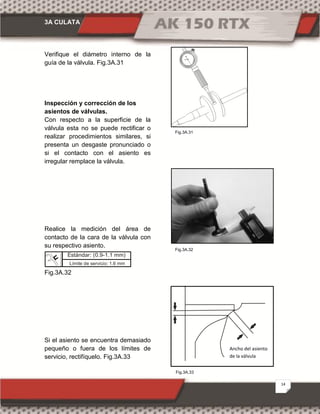 3A CULATA
14
Fig.3A.33
Fig.3A.31
Fig.3A.32
Verifique el diámetro interno de la
guía de la válvula. Fig.3A.31
Inspección y corrección de los
asientos de válvulas.
Con respecto a la superficie de la
válvula esta no se puede rectificar o
realizar procedimientos similares, si
presenta un desgaste pronunciado o
si el contacto con el asiento es
irregular remplace la válvula.
Realice la medición del área de
contacto de la cara de la válvula con
su respectivo asiento.
Fig.3A.32
Si el asiento se encuentra demasiado
pequeño o fuera de los límites de
servicio, rectifíquelo. Fig.3A.33
Ancho del asiento
de la válvula
Estándar: (0.9-1.1 mm)
Límite de servicio: 1.6 mm
 