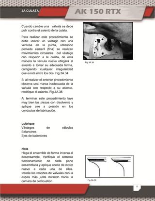 3A CULATA
15
Fig.3A.35
Fig.3A.34
Cuando cambie una válvula se debe
pulir contra el asiento de la culata.
Para realizar este procedimiento se
debe utilizar un vástago con una
ventosa en la punta, utilizando
pomada esmeril (fina) se realizan
movimientos circulares del vástago
con respecto a la culata, de esta
manera la válvula nueva obligará al
asiento a tomar su adecuada forma,
corrigiendo cualquier irregularidad
que exista entre los dos. Fig.3A.34
Si al realizar el anterior procedimiento
observa una marca inadecuada de la
válvula con respecto a su asiento,
rectifique el asiento. Fig.3A.35
Al terminar este procedimiento lave
muy bien las piezas con disolvente y
aplique aire a presión en los
conductos de lubricación.
Lubrique
Vástagos de válvulas
Balancines
Ejes de balancines
Nota
Haga el ensamble de forma inversa al
desensamble. Verifique el correcto
funcionamiento de cada parte
ensamblada y aplique aceite de motor
nuevo a cada una de ellas.
Instale los resortes de válvulas con la
espira más junta mirando hacia la
cámara de combustión
 