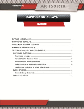 3C EMBRAGUE
CAPÍTULO 3C CULATA
ÍNDICE
CAPITULO 3C EMBRAGUE........................................................................................................... 1
DIAGNÓSTICO DE FALLAS .......................................................................................................... 1
DIAGRAMA DE DESPIECE EMBRAGUE.................................................................................... 2
HERRAMIENTA ESPECIALIZADA ............................................................................................... 3
ESPECIFICACIONES SISTEMA DE EMBRAGUE .................................................................... 4
SISTEMA DE EMBRAGUE......................................................................................................... 5
Desarme del embrague........................................................................................................... 5
Inspección de los discos de fricción ...................................................................................... 9
Inspección de los discos separadores. ............................................................................... 10
Inspección visual de la campana de embrague................................................................. 10
Inspección del rodamiento de la tapa del embrague ........................................................ 11
EJE DE CAMBIOS ..................................................................................................................... 12
Desmonte del eje de cambios .............................................................................................. 12
CONTRABALANCEO ................................................................................................................ 14
 