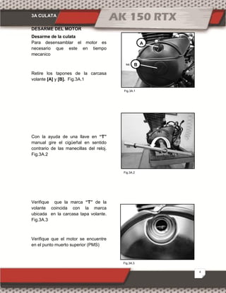 3A CULATA
4
Fig.3A.1
Fig.3A.3
Fig.3A.2
DESARME DEL MOTOR
Desarme de la culata
Para desensamblar el motor es
necesario que este en tiempo
mecanico
Retire los tapones de la carcasa
volante [A] y [B]. Fig.3A.1
Con la ayuda de una llave en “T”
manual gire el cigüeñal en sentido
contrario de las manecillas del reloj.
Fig.3A.2
Verifique que la marca “T” de la
volante coincida con la marca
ubicada en la carcasa tapa volante.
Fig.3A.3
Verifique que el motor se encuentre
en el punto muerto superior (PMS)
A
B
 