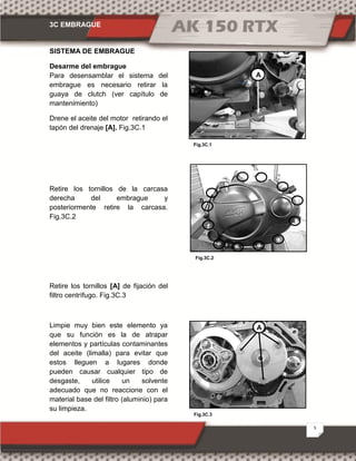 3C EMBRAGUE
5
Fig.3C.1
Fig.3C.3
Fig.3C.2
SISTEMA DE EMBRAGUE
Desarme del embrague
Para desensamblar el sistema del
embrague es necesario retirar la
guaya de clutch (ver capítulo de
mantenimiento)
Drene el aceite del motor retirando el
tapón del drenaje [A]. Fig.3C.1
Retire los tornillos de la carcasa
derecha del embrague y
posteriormente retire la carcasa.
Fig.3C.2
Retire los tornillos [A] de fijación del
filtro centrífugo. Fig.3C.3
Limpie muy bien este elemento ya
que su función es la de atrapar
elementos y partículas contaminantes
del aceite (limalla) para evitar que
estos lleguen a lugares donde
pueden causar cualquier tipo de
desgaste, utilice un solvente
adecuado que no reaccione con el
material base del filtro (aluminio) para
su limpieza.
A
A
 