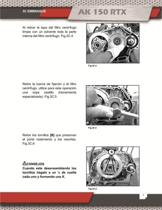 3C EMBRAGUE
6
Fig.3C.6
Fig.3C.4
Fig.3C.5
Al retirar la tapa del filtro centrífugo
limpie con un solvente toda la parte
interna del filtro centrífugo. Fig.3C.4
Retire la tuerca de fijación y el filtro
centrífugo, utilice para esta operación
una copa castillo (herramienta
especializada). Fig.3C.5
Retire los tornillos [B] que presionan
el porta rodamiento y los resortes.
Fig.3C.6
CONSEJOS
Cuando este desensamblando los
tornillos hágalo a un ¼ de vuelta
cada uno y formando una X.
B
 