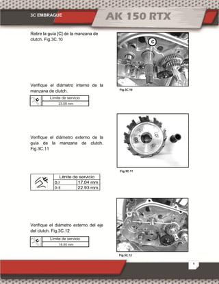 3C EMBRAGUE
8
Fig.3C.12
Fig.3C.10
Fig.3C.11
Retire la guía [C] de la manzana de
clutch. Fig.3C.10
Verifique el diámetro interno de la
manzana de clutch.
Verifique el diámetro externo de la
guía de la manzana de clutch.
Fig.3C.11
D.I 17.04 mm
D.E 22.93 mm
Límite de servicio
Verifique el diámetro externo del eje
del clutch. Fig.3C.12
C
Límite de servicio
23.08 mm
Límite de servicio
16.95 mm
 