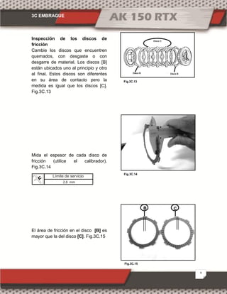 3C EMBRAGUE
9
Fig.3C.15
Fig.3C.13
Fig.3C.14
Inspección de los discos de
fricción
Cambie los discos que encuentren
quemados, con desgaste o con
desgarre de material. Los discos [B]
están ubicados uno al principio y otro
al final. Estos discos son diferentes
en su área de contacto pero la
medida es igual que los discos [C].
Fig.3C.13
Mida el espesor de cada disco de
fricción (utilice el calibrador).
Fig.3C.14
El área de fricción en el disco [B] es
mayor que la del disco [C]. Fig.3C.15
B C
Límite de servicio
2,6 mm
 