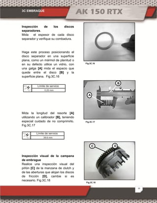 3C EMBRAGUE
10
Fig.3C.18
Fig.3C.16
Fig.3C.17
Inspección de los discos
separadores.
Mida el espesor de cada disco
separador y verifique su combadura.
Haga este proceso posicionando el
disco separador en una superficie
plana, como un mármol de planitud o
en su defecto utilice un vidrio, con
una galga [A] mida el espacio que
quede entre el disco [B] y la
superficie plana. Fig.3C.16
Mida la longitud del resorte [A]
utilizando un calibrador [B], teniendo
especial cuidado de no comprimirlo.
Fig.3C.17
Inspección visual de la campana
de embrague
Realice una inspección visual del
piñón [C] de la manzana de clutch y
de las aberturas que alojan los discos
de fricción [D], cambie si es
necesario. Fig.3C.18
A
B
C D
Límite de servicio
0.20 mm
Límite de servicio
39.6 mm
 