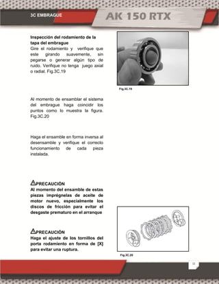 3C EMBRAGUE
11
Fig.3C.20
Fig.3C.19
Inspección del rodamiento de la
tapa del embrague
Gire el rodamiento y verifique que
este girando suavemente, sin
pegarse o generar algún tipo de
ruido. Verifique no tenga juego axial
o radial. Fig.3C.19
Al momento de ensamblar el sistema
del embrague haga coincidir los
puntos como lo muestra la figura.
Fig.3C.20
Haga el ensamble en forma inversa al
desensamble y verifique el correcto
funcionamiento de cada pieza
instalada.
PRECAUCIÓN
Al momento del ensamble de estas
piezas imprégnelas de aceite de
motor nuevo, especialmente los
discos de fricción para evitar el
desgaste prematuro en el arranque
PRECAUCIÓN
Haga el ajuste de los tornillos del
porta rodamiento en forma de [X]
para evitar una ruptura.
 