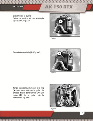 3A CULATA
5
Fig.3A.4
Fig.3A.5
Fig.3A.6
Desarme de la culata
Retire los tornillos [A] que ajustan la
tapa culatín. Fig.3A.4
Retire la tapa culatín [B]. Fig.3A.5
Tenga especial cuidado con el o-ring
[A] que hace sello en la guía de
entrada de aire de la válvula EAR y el
o-ring [B] de la guía de la
lubricación. Fig.3A.6
A
B
B
A
 