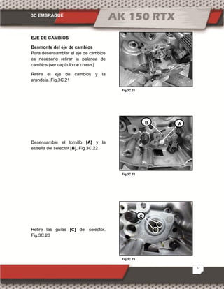 3C EMBRAGUE
12
Fig.3C.23
Fig.3C.21
Fig.3C.22
EJE DE CAMBIOS
Desmonte del eje de cambios
Para desensamblar el eje de cambios
es necesario retirar la palanca de
cambios (ver capítulo de chasis)
Retire el eje de cambios y la
arandela. Fig.3C.21
Desensamble el tornillo [A] y la
estrella del selector [B]. Fig.3C.22
Retire las guías [C] del selector.
Fig.3C.23
AB
C
 