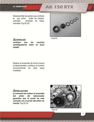 3C EMBRAGUE
15
Fig.3C.30
Fig.3C.29
Desensamble las partes que contiene
el eje: piñón, anillo de presión,
arandela, arandela de traba,
arandela. Fig.3C.29
CONSEJOS
verifique que los cauchos
amortiguadores estén en buen
estado
Realice el ensamble de forma inversa
al desensamble y verifique el correcto
funcionamiento de cada pieza
instalada.
PRECAUCIÓN
al momento de realizar el ensamble
del piñón del balanceador
garantice que el punto de este
coincida con el punto del piñón de
mando. Fig.3C.30
 