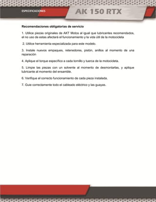 ESPECIFICACIONES
Recomendaciones obligatorias de servicio
1. Utilice piezas originales de AKT Motos al igual que lubricantes recomendados,
el no uso de estas afectará el funcionamiento y la vida útil de la motocicleta
2. Utilice herramienta especializada para este modelo.
3. Instale nuevos empaques, retenedores, pistón, anillos al momento de una
reparación
4. Aplique el torque específico a cada tornillo y tuerca de la motocicleta.
5. Limpie las piezas con un solvente al momento de desmontarlas, y aplique
lubricante al momento del ensamble.
6. Verifique el correcto funcionamiento de cada pieza instalada.
7. Guie correctamente todo el cableado eléctrico y las guayas.
 