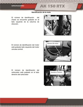 ESPECIFICACIONES
El número de identificación del
chasis se encuentra grabado en el
lado izquierdo de la columna de
dirección.
El número de identificación del motor
está grabado lado izquierdo del motor
carcasa central.
El número de identificación del
carburador está grabado en el lado
derecho del carburador
Identificación de la moto
Número de motor
Número de chasis
Nombre y número
 