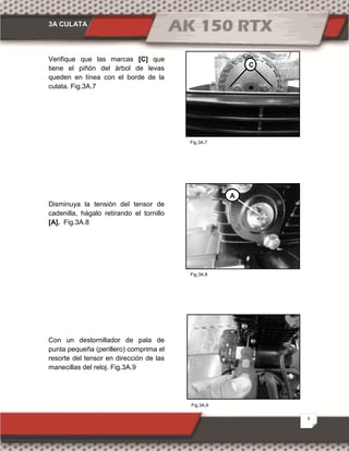 3A CULATA
6
Fig.3A.9
Fig.3A.7
Fig.3A.8
Verifique que las marcas [C] que
tiene el piñón del árbol de levas
queden en línea con el borde de la
culata. Fig.3A.7
Disminuya la tensión del tensor de
cadenilla, hágalo retirando el tornillo
[A]. Fig.3A.8
Con un destornillador de pala de
punta pequeña (perillero) comprima el
resorte del tensor en dirección de las
manecillas del reloj. Fig.3A.9
C
A
 