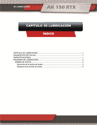 3D LUBRICACIÓN
CAPÍTULO 3D LUBRICACIÓN
ÍNDICE
CAPITULO 3D LUBRICACIÓN.......................................................................................... 1
DIAGNÓSTICO DE FALLAS.............................................................................................. 1
ESPECIFICACIONES........................................................................................................ 1
DIAGRAMA DE LUBRICACIÓN......................................................................................... 2
BOMBA DE ACEITE ...................................................................................................... 3
Desmonte de la bomba de aceite ............................................................................... 3
Despiece de la bomba de aceite................................................................................. 4
 
