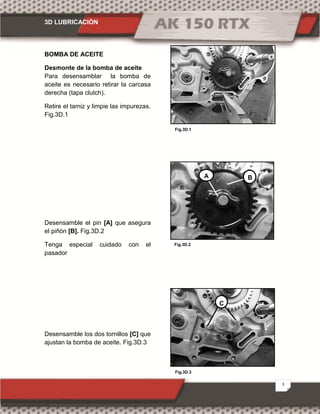 3D LUBRICACIÓN
3
Fig.3D.1
Fig.3D.3
Fig.3D.2
BOMBA DE ACEITE
Desmonte de la bomba de aceite
Para desensamblar la bomba de
aceite es necesario retirar la carcasa
derecha (tapa clutch).
Retire el tamiz y limpie las impurezas.
Fig.3D.1
Desensamble el pin [A] que asegura
el piñón [B]. Fig.3D.2
Tenga especial cuidado con el
pasador
Desensamble los dos tornillos [C] que
ajustan la bomba de aceite. Fig.3D.3
A B
C
 