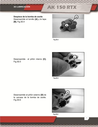 3D LUBRICACIÓN
4
Fig.3D.6
Fig.3D.4
Fig.3D.5
Despiece de la bomba de aceite
Desensamble el tornillo [A] y la tapa
[B]. Fig.3D.4
Desensamble el piñón interno [C].
Fig.3D.5
Desensamble el piñón externo [D] de
la carcasa de la bomba de aceite.
Fig.3D.6
A
B
C
D
 