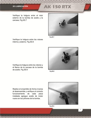 3D LUBRICACIÓN
5
Fig.3D.9
Fig.3D.7
Fig.3D.8
Verifique la holgura entre el rotor
externo de la bomba de aceite y la
carcasa. Fig.3D.7
Verifique la holgura entre los rotores
interno y externo. Fig.3D.8
Verifique la holgura entre los rotores y
el flanco de la carcasa de la bomba
de aceite. Fig.3D.9
Realice el ensamble de forma inversa
al desensamble y verifique el correcto
funcionamiento de cada pieza
instalada agregue aceite de motor
nuevo en los piñones de la bomba.
 