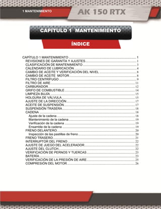 1 MANTENIMIENTO
CAPÍTULO 1 MANTENIMIENTO
ÍNDICE
CAPÍTULO 1 MANTENIMIENTO ............................................................................ 1
REVISIONES DE GARANTÍA Y AJUSTES.................................................................1
CLASIFICACIÓN DE MANTENIMIENTO ....................................................................3
CALENDARIO DE LUBRICACIÓN...............................................................................4
CAMBIO DE ACEITE Y VERIFICACIÓN DEL NIVEL ...............................................8
CAMBIO DE ACEITE MOTOR.....................................................................................8
FILTRO CENTRÍFUGO ..................................................................................................9
FILTRO DE AIRE...........................................................................................................11
CARBURADOR..............................................................................................................12
GRIFO DE COMBUSTIBLE.........................................................................................14
LIMPIEZA BUJÍA ...........................................................................................................15
HOLGURA DE VÁLVULA.............................................................................................15
AJUSTE DE LA DIRECCIÓN.......................................................................................17
ACEITE DE SUSPENSIÓN..........................................................................................17
SUSPENSIÓN TRASERA............................................................................................18
CADENA .........................................................................................................................18
Ajuste de la cadena...................................................................................................18
Mantenimiento de la cadena....................................................................................19
Verificación de la cadena .........................................................................................19
Ensamble de la cadena ............................................................................................19
FRENO DELANTERO...................................................................................................20
Inspección de las pastillas de freno........................................................................20
FRENO TRASERO........................................................................................................21
INTERRUPTOR DEL FRENO .....................................................................................22
AJUSTE DE JUEGO DEL ACELERADOR................................................................22
AJUSTE DEL CLUTCH.................................................................................................22
VERIFICACIÓN DE PERNOS Y TUERCAS.............................................................23
BATERÍA.........................................................................................................................23
VERIFICACIÓN DE LA PRESIÓN DE AIRE.............................................................25
COMPRESIÓN DEL MOTOR......................................................................................26
 