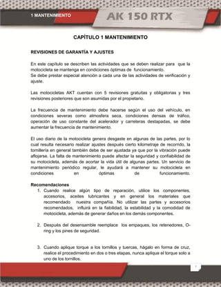 1 MANTENIMIENTO
1
CAPÍTULO 1 MANTENIMIENTO
REVISIONES DE GARANTÍA Y AJUSTES
En este capítulo se describen las actividades que se deben realizar para que la
motocicleta se mantenga en condiciones óptimas de funcionamiento.
Se debe prestar especial atención a cada una de las actividades de verificación y
ajuste.
Las motocicletas AKT cuentan con 5 revisiones gratuitas y obligatorias y tres
revisiones posteriores que son asumidas por el propietario.
La frecuencia de mantenimiento debe hacerse según el uso del vehículo, en
condiciones severas como atmosfera seca, condiciones densas de tráfico,
operación de uso constante del acelerador y carreteras destapadas, se debe
aumentar la frecuencia de mantenimiento.
El uso diario de la motocicleta genera desgaste en algunas de las partes, por lo
cual resulta necesario realizar ajustes después cierto kilometraje de recorrido, la
tornillería en general también debe de ser ajustada ya que por la vibración puede
aflojarse. La falta de mantenimiento puede afectar la seguridad y confiabilidad de
su motocicleta, además de acortar la vida útil de algunas partes. Un servicio de
mantenimiento periódico regular, le ayudará a mantener su motocicleta en
condiciones en óptimas de funcionamiento.
Recomendaciones
1. Cuando realice algún tipo de reparación, utilice los componentes,
accesorios, aceites lubricantes y en general los materiales que
recomendado nuestra compañía. No utilizar las partes y accesorios
recomendados, influirá en la fiabilidad, la estabilidad y la comodidad de
motocicleta, además de generar daños en los demás componentes.
2. Después del desensamble reemplace los empaques, los retenedores, O-
ring y los pines de seguridad.
3. Cuando aplique torque a los tornillos y tuercas, hágalo en forma de cruz,
realice el procedimiento en dos o tres etapas, nunca aplique el torque solo a
uno de los tornillos.
 