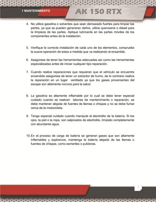 1 MANTENIMIENTO
2
4. No utilice gasolina o solventes que sean demasiado fuertes para limpiar las
partes, ya que se pueden generaran daños, utilice querosene o diésel para
la limpieza de las partes. Aplique lubricante en las partes móviles de los
componentes antes de la instalación.
5. Verifique la correcta instalación de cada uno de los elementos, compruebe
la suave operación de estos a medida que va realizando el ensamble.
6. Asegúrese de tener las herramientas adecuadas así como las herramientas
especializadas antes de iniciar cualquier tipo reparación.
7. Cuando realice reparaciones que requieran que el vehículo se encuentre
encendido asegúrese de tener un extractor de humo, de lo contrario realice
la reparación en un lugar ventilado ya que los gases provenientes del
escape son altamente nocivos para la salud.
8. La gasolina es altamente inflamable por lo cual se debe tener especial
cuidado cuando se realicen labores de mantenimiento o reparación, se
debe mantener alejada de fuentes de llamas o chispas y no se debe fumar
cerca de la motocicleta.
9. Tenga especial cuidado cuando manipule el electrolito de la batería. Si los
ojos, la piel o la ropa, son salpicados de electrolito, límpielo completamente
con abundante agua.
10.En el proceso de carga de batería se generan gases que son altamente
inflamables y explosivos, mantenga la batería alejada de las llamas o
fuentes de chispas, como esmeriles o pulidoras.
 