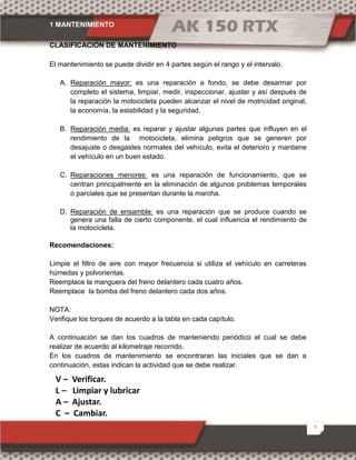 1 MANTENIMIENTO
3
CLASIFICACIÓN DE MANTENIMIENTO
El mantenimiento se puede dividir en 4 partes según el rango y el intervalo.
A. Reparación mayor: es una reparación a fondo, se debe desarmar por
completo el sistema, limpiar, medir, inspeccionar, ajustar y así después de
la reparación la motocicleta pueden alcanzar el nivel de motricidad original,
la economía, la estabilidad y la seguridad.
B. Reparación media: es reparar y ajustar algunas partes que influyen en el
rendimiento de la motocicleta, elimina peligros que se generen por
desajuste o desgastes normales del vehículo, evita el deterioro y mantiene
el vehículo en un buen estado.
C. Reparaciones menores: es una reparación de funcionamiento, que se
centran principalmente en la eliminación de algunos problemas temporales
o parciales que se presentan durante la marcha.
D. Reparación de ensamble: es una reparación que se produce cuando se
genera una falla de cierto componente, el cual influencia el rendimiento de
la motocicleta.
Recomendaciones:
Limpie el filtro de aire con mayor frecuencia si utiliza el vehículo en carreteras
húmedas y polvorientas.
Reemplace la manguera del freno delantero cada cuatro años.
Reemplace la bomba del freno delantero cada dos años.
NOTA:
Verifique los torques de acuerdo a la tabla en cada capítulo.
A continuación se dan los cuadros de manteniendo periódico el cual se debe
realizar de acuerdo al kilometraje recorrido.
En los cuadros de mantenimiento se encontraran las iniciales que se dan a
continuación, estas indican la actividad que se debe realizar.
V – Verificar.
L – Limpiar y lubricar
A – Ajustar.
C – Cambiar.
 