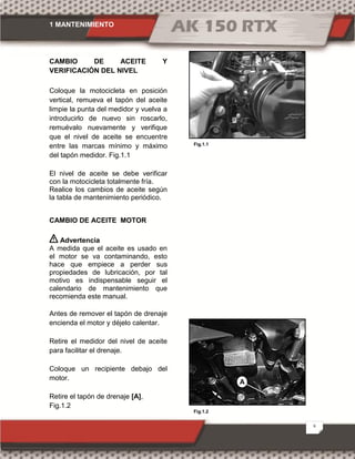 1 MANTENIMIENTO
8
CAMBIO DE ACEITE Y
VERIFICACIÓN DEL NIVEL
Coloque la motocicleta en posición
vertical, remueva el tapón del aceite
limpie la punta del medidor y vuelva a
introducirlo de nuevo sin roscarlo,
remuévalo nuevamente y verifique
que el nivel de aceite se encuentre
entre las marcas mínimo y máximo
del tapón medidor. Fig.1.1
El nivel de aceite se debe verificar
con la motocicleta totalmente fría.
Realice los cambios de aceite según
la tabla de mantenimiento periódico.
CAMBIO DE ACEITE MOTOR
Advertencia
A medida que el aceite es usado en
el motor se va contaminando, esto
hace que empiece a perder sus
propiedades de lubricación, por tal
motivo es indispensable seguir el
calendario de mantenimiento que
recomienda este manual.
Antes de remover el tapón de drenaje
encienda el motor y déjelo calentar.
Retire el medidor del nivel de aceite
para facilitar el drenaje.
Coloque un recipiente debajo del
motor.
Retire el tapón de drenaje [A],
Fig.1.2
Fig.1.1
Fig.1.2
A
 