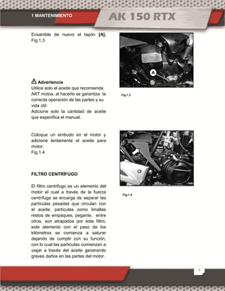 1 MANTENIMIENTO
9
Ensamble de nuevo el tapón [A].
Fig.1.3
Advertencia
Utilice solo el aceite que recomienda
AKT motos, al hacerlo se garantiza la
correcta operación de las partes y su
vida útil.
Adicione solo la cantidad de aceite
que especifica el manual.
Coloque un embudo en el motor y
adicione lentamente el aceite para
motor.
Fig.1.4
FILTRO CENTRÍFUGO
El filtro centrifugo es un elemento del
motor el cual a través de la fuerza
centrífuga se encarga de separar las
partículas pesadas que circulan con
el aceite, partículas como limallas
restos de empaques, pegante, entre
otros, son atrapados por este filtro,
este elemento con el paso de los
kilómetros se comienza a saturar
dejando de cumplir con su función,
con lo cual las partículas comienzan a
viajar a través del aceite generando
graves daños en las partes del motor.
Fig.1.3
A
Fig.1.4
 