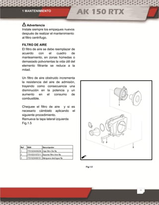 1 MANTENIMIENTO
11
Fig.1.5
Advertencia
Instale siempre los empaques nuevos
después de realizar el mantenimiento
al filtro centrífugo.
FILTRO DE AIRE
El filtro de aire se debe reemplazar de
acuerdo con el cuadro de
manteamiento, en zonas húmedas o
demasiado polvorientas la vida útil del
elemento filtrante se reduce a la
mitad.
Un filtro de aire obstruido incrementa
la resistencia del aire de admisión,
trayendo como consecuencia una
disminución en la potencia y un
aumento en el consumo de
combustible.
Chequee el filtro de aire y si es
necesario cámbielo aplicando el
siguiente procedimiento.
Remueva la tapa lateral izquierda
Fig.1.5
Ref EAN Descripción
1 7701023435239 Caja filtro Cta Rp
2 7701023107211 Espuma Filtro Aire Rp
3 7701023436151 Manguera desfogue Rp
 