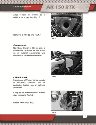 1 MANTENIMIENTO
12
Fig.1.7
Fig.1.6
Fig.1.8
Afloje y retire los tornillos de la
cubierta de la caja filtro. Fig.1.6
Remueva el filtro de aire. Fig.1.7
Precaución
No intente limpiar el filtro de aire, al
hacerlo las partículas se incrustaran
en el material ocasionando una
obstrucción del elemento filtrante.
CARBURADOR
Inspeccione el Venturi del carburador
si encuentra cualquier tipo de
partículas límpielo con un solvente
adecuado.
Chequee las RPM del ralentí, ajústelo
si es necesario. Fig.1.8
Ralentí RPM: 1400 ±100
 