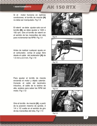 1 MANTENIMIENTO
13
Si el motor funciona en óptimas
condiciones, el tornillo de mezcla [A]
no debe ser manipulado. Fig.1.9
El ralentí se debe ajustar solo con el
tornillo [B], se debe ajustar a 1400 ±
100 rpm. Gire el tornillo de ralentí en
el sentido de las manecillas del reloj
para incrementar las RPM. Fig.1.9
Antes de realizar cualquier ajuste en
el carburador, corrija el juego libre
desde el cable del acelerador [A] de
1.0 mm a 2.0 mm. Fig.1.10
Para ajustar el tornillo de mezcla
encienda el motor y déjelo calentar.
Conecte el cable del tacómetro
inductivo, al cable de la bobina de
alta, acelere para saber las RPM del
motor. Fig.1.12
Gire el tornillo de mezcla [A], a partir
de la posición máximo de apriete, 2
1/4 ± 1/2 vuelta en el sentido de giro
de las manecillas del reloj. Fig.1.13
Fig.1.13
Fig.1.9
Fig.1.10
Fig.1.12
A
B
A
A
 