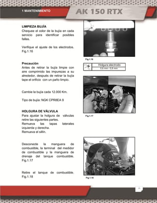 1 MANTENIMIENTO
15
Fig.1.18
LIMPIEZA BUJÍA
Chequee el color de la bujía en cada
servicio para identificar posibles
fallas.
Verifique el ajuste de los electrodos.
Fig.1.16
Precaución
Antes de retirar la bujía limpie con
aire comprimido las impurezas a su
alrededor, después de retirar la bujía
tape el orificio con un paño limpio.
Cambie la bujía cada 12.000 Km.
Tipo de bujía: NGK CPR8EA 9
HOLGURA DE VÁLVULA
Para ajustar la holgura de válvulas
retire las siguientes partes.
Remueva las tapas laterales
izquierda y derecha.
Remueva el sillín.
Desconecte la manguera de
combustible, la terminal del medidor
de combustible y la manguera de
drenaje del tanque combustible.
Fig.1.17
Retire el tanque de combustible.
Fig.1.18
Fig.1.16
Fig.1.17
Holgura electrodo
0,6 mm - 0,8 mm
 