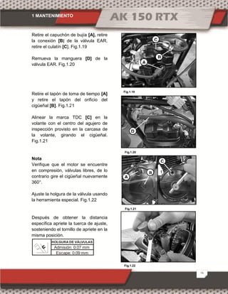1 MANTENIMIENTO
16
Fig.1.20
Fig.1.21
Retire el capuchón de bujía [A], retire
la conexión [B] de la válvula EAR,
retire el culatín [C], Fig.1.19
Remueva la manguera [D] de la
válvula EAR. Fig.1.20
Retire el tapón de toma de tiempo [A]
y retire el tapón del orificio del
cigüeñal [B]. Fig.1.21
Alinear la marca TDC [C] en la
volante con el centro del agujero de
inspección provisto en la carcasa de
la volante, girando el cigüeñal.
Fig.1.21
Nota
Verifique que el motor se encuentre
en compresión, válvulas libres, de lo
contrario gire el cigüeñal nuevamente
360°.
Ajuste la holgura de la válvula usando
la herramienta especial. Fig.1.22
Después de obtener la distancia
específica apriete la tuerca de ajuste,
sosteniendo el tornillo de apriete en la
misma posición.
Fig.1.19
Fig.1.22
B
A
C
A
B
C
D
Admisión: 0.07 mm
Escape: 0.09 mm
HOLGURA DE VÁLVULAS
 
