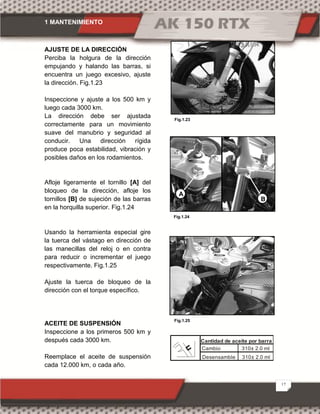1 MANTENIMIENTO
17
AJUSTE DE LA DIRECCIÓN
Perciba la holgura de la dirección
empujando y halando las barras, si
encuentra un juego excesivo, ajuste
la dirección. Fig.1.23
Inspeccione y ajuste a los 500 km y
luego cada 3000 km.
La dirección debe ser ajustada
correctamente para un movimiento
suave del manubrio y seguridad al
conducir. Una dirección rígida
produce poca estabilidad, vibración y
posibles daños en los rodamientos.
Afloje ligeramente el tornillo [A] del
bloqueo de la dirección, afloje los
tornillos [B] de sujeción de las barras
en la horquilla superior. Fig.1.24
Usando la herramienta especial gire
la tuerca del vástago en dirección de
las manecillas del reloj o en contra
para reducir o incrementar el juego
respectivamente. Fig.1.25
Ajuste la tuerca de bloqueo de la
dirección con el torque específico.
ACEITE DE SUSPENSIÓN
Inspeccione a los primeros 500 km y
después cada 3000 km.
Reemplace el aceite de suspensión
cada 12.000 km, o cada año.
Fig.1.23
Fig.1.24
Fig.1.25
B
A
Cambio 310± 2.0 ml
Desensamble 310± 2.0 ml
Cantidad de aceite por barra
 