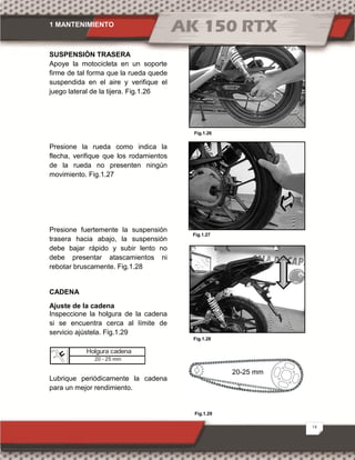 1 MANTENIMIENTO
18
SUSPENSIÓN TRASERA
Apoye la motocicleta en un soporte
firme de tal forma que la rueda quede
suspendida en el aire y verifique el
juego lateral de la tijera. Fig.1.26
Presione la rueda como indica la
flecha, verifique que los rodamientos
de la rueda no presenten ningún
movimiento. Fig.1.27
Presione fuertemente la suspensión
trasera hacia abajo, la suspensión
debe bajar rápido y subir lento no
debe presentar atascamientos ni
rebotar bruscamente. Fig.1.28
CADENA
Ajuste de la cadena
Inspeccione la holgura de la cadena
si se encuentra cerca al límite de
servicio ajústela. Fig.1.29
Lubrique periódicamente la cadena
para un mejor rendimiento.
Fig.1.29
Fig.1.28
Fig.1.27
Fig.1.26
20-25 mm
Holgura cadena
20 - 25 mm
 