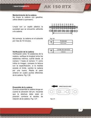 1 MANTENIMIENTO
19
Mantenimiento de la cadena
No limpie la cadena con gasolina,
utilice diésel o queroseno.
Limpie con un cepillo plástico la
suciedad que se encuentre adherida
a la cadena.
No sumerja la cadena en el solvente
por más de 10 minutos.
Verificación de la cadena
Verificación entre 10 eslabones de la
cadena, verifique la longitud entre los
eslabones internos, cuente desde el
número 1 hasta el número 11 como
indica la imagen, compare la lectura
con la especificación, si la medida
excede el límite, cambie la cadena
por una nueva. Repita el paso
anterior en cuatro puntos diferentes
de la cadena. Fig.1.30
Ensamble de la cadena
Cuando ensamble la cadena tenga en
cuenta la ubicación del pin, recuerde
que la abertura debe estar en
posición contraria al sentido de
rotación de la cadena. Fig.1.31
Límite de servicio
124mm
Fig.1.30
Fig.1.31
Estándar
122.5 mm
 