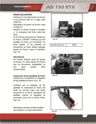 1 MANTENIMIENTO
20
FRENO DELANTERO
Verifique el nivel del líquido de frenos
a los primeros 500 km y luego cada
3.000 km.
Reemplace el líquido de frenos cada
15.000 km
Cambie el cilindro maestro completo
y la manguera del freno cada dos
años.
Si el nivel se encuentra por debajo de
la marca ¨LOWER¨ Verifique que las
pastillas de freno se encuentren en
buen estado, si las pastillas se
encuentran en buen estado agregue
líquido de frenos nuevo al depósito.
Fig.1.32
Advertencia
No mezcle distintos tipos de líquido
de frenos, no utilice líquido de frenos
que se encuentren destapados ya
que estos pueden estar
contaminados.
Inspección de las pastillas de freno
Inspeccione visualmente el desgaste
de las pastillas de freno. Fig.1.33
Verifique que el desgaste de las
pastillas no sobrepase la marca del
límite de servicio, para una mejor
respuesta en el freno reemplace las
pastillas cuando el desgaste se
encuentre cerca de la marca límite.
Fig.1.34
Reemplace siempre ambas pastillas
para obtener un mejor desempeño.
Líquido de frenos DOT4
.
Fig.1.32
Fig.1.34
Fig.1.33
 