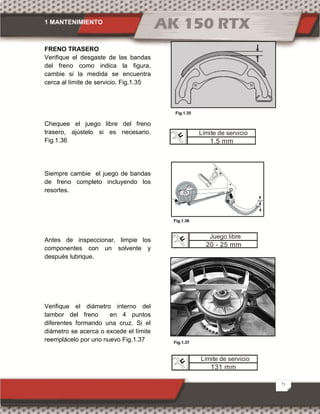 1 MANTENIMIENTO
21
FRENO TRASERO
Verifique el desgaste de las bandas
del freno como indica la figura,
cambie si la medida se encuentra
cerca al límite de servicio. Fig.1.35
Chequee el juego libre del freno
trasero, ajústelo si es necesario.
Fig.1.36
Siempre cambie el juego de bandas
de freno completo incluyendo los
resortes.
Antes de inspeccionar, limpie los
componentes con un solvente y
después lubrique.
Verifique el diámetro interno del
tambor del freno en 4 puntos
diferentes formando una cruz. Si el
diámetro se acerca o excede el límite
reemplácelo por uno nuevo Fig.1.37 Fig.1.37
Fig.1.35
Fig.1.36
Límite de servicio
131 mm
Juego libre
20 - 25 mm
Límite de servicio
1.5 mm
 